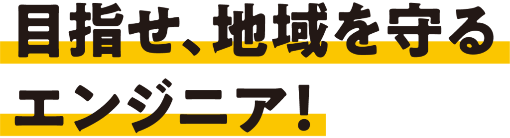 目指せ、地域を守る
エンジニア！