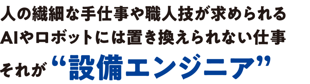 人の繊細な手仕事や職人技が求められる
AIやロボットには置き換えられない仕事それが “設備エンジニア”